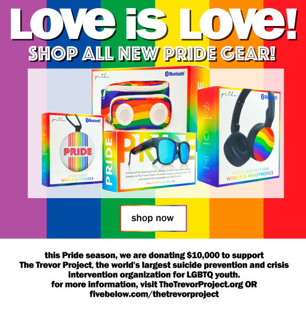 love is love! shop all new pride gear! this pride season, we are donating $10,000 to support The Trevor Project, the world's largest suicide prevention and crisis intervention organization for LGBTQ youth. for more information, visit TheTrevorProject.org or fivebelow.com/thetrevorproject.