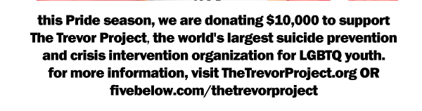 this Pride season, we are donating $10,000 to support The Trevor Project, the world's largest suicide prevention and crisis intervention organization for LGBTQ youth. for more information, visit TheTrevorProject.org OR fivebelow.com/thetrevorproject.