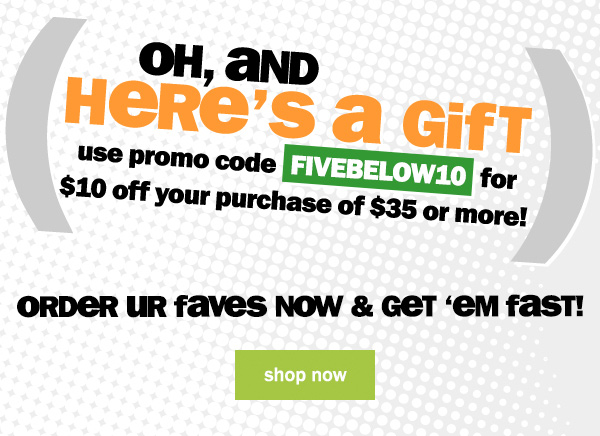 oh, and here's a gift: use promo code FIVEBELOW10 to get $10 off your purchase of $35 or more! order your faves now and get 'em fast! shop now