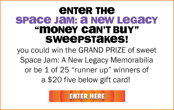 enter the Space Jam: A New Legacy money can't buy sweepstakes! you could win the GRAND PRIZE of sweet Space Jam: A New Legacy memorabilia or be 1 of 25 runner up winners of a $20 five below gift card!