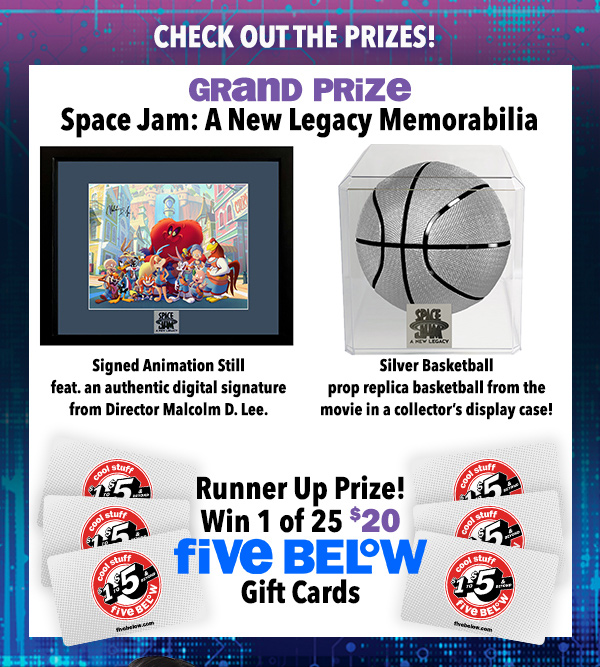 check out the prizes! grand prize is Space Jam: A New Legacy memorabilia. signed animation still featuring an authentic digital signature from director Malcolm D. Lee. Silver basketball prop replica basketball from the movie in a collector's display case. Runner up prize: Win 1 of 25 $20 five below gift cards.