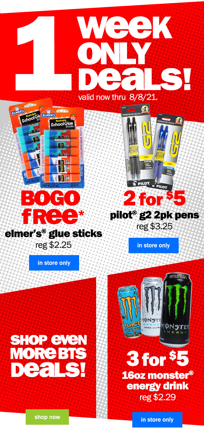 1 week only deals! valid now through 8/8/21. BOGO free* elmer's glue sticks. 2 for $5 pilot g2 2pk pens. 3 for $5 16oz. monster energy drink. shop now.