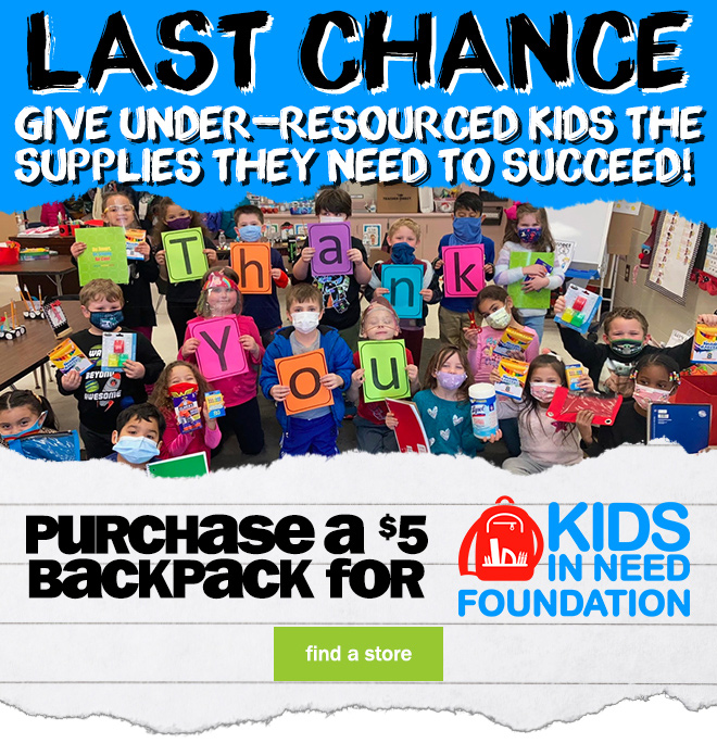 last chance! give under-resourced kids the supplies they need to succeed! purchase a $5 backpack for Kids in Need Foundation. find a store.