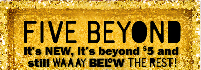 five beyond: it's new, it's beyond $5 and still way below the rest!