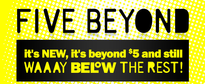 five beyond: it's new, it's beyond $5 and still way below the rest!