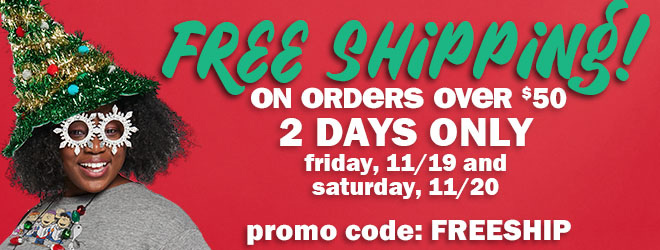 free shipping on orders over $50! 2 days only! friday, 11/19 and saturday, 11/20. use promo code: FREESHIP